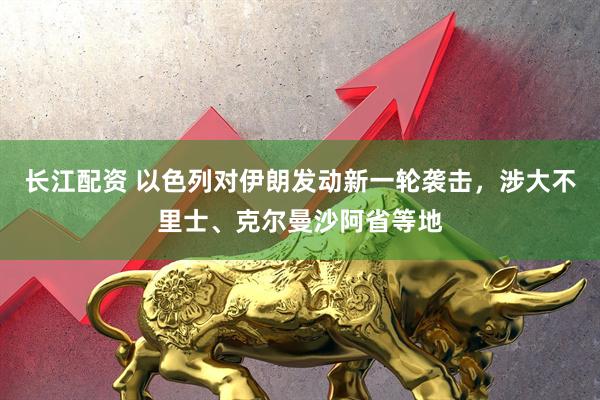 长江配资 以色列对伊朗发动新一轮袭击，涉大不里士、克尔曼沙阿省等地