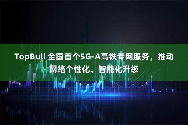 TopBull 全国首个5G-A高铁专网服务，推动网络个性化、智能化升级