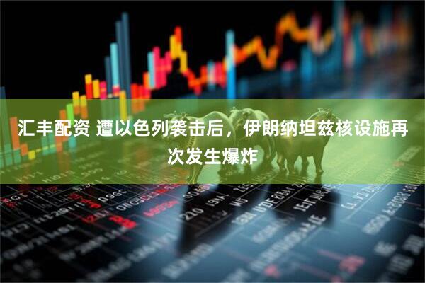 汇丰配资 遭以色列袭击后，伊朗纳坦兹核设施再次发生爆炸