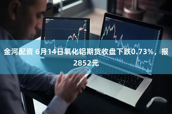 金河配资 6月14日氧化铝期货收盘下跌0.73%，报2852元