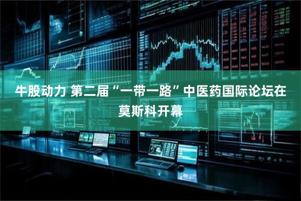 牛股动力 第二届“一带一路”中医药国际论坛在莫斯科开幕