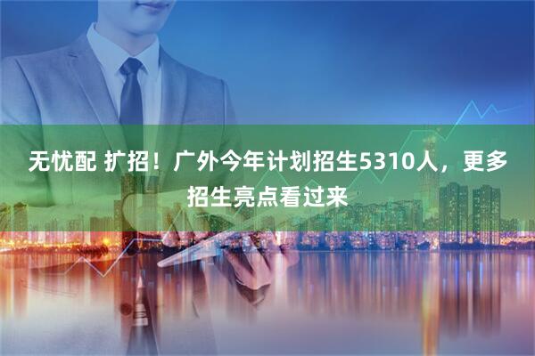 无忧配 扩招！广外今年计划招生5310人，更多招生亮点看过来
