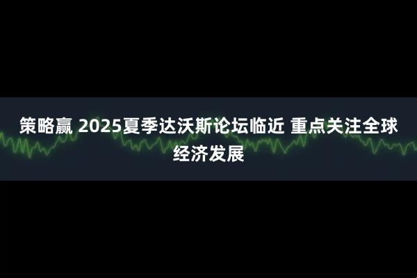 策略赢 2025夏季达沃斯论坛临近 重点关注全球经济发展