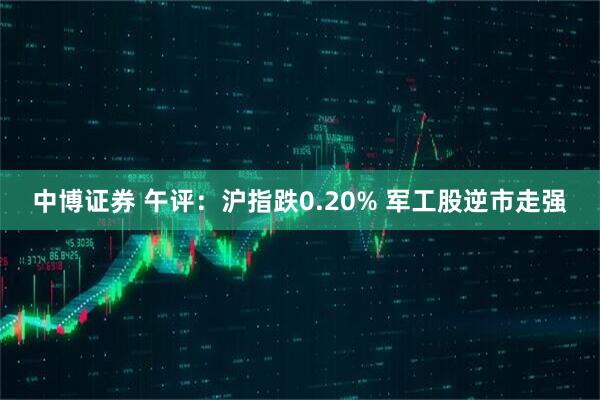 中博证券 午评：沪指跌0.20% 军工股逆市走强
