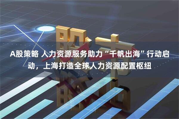 A股策略 人力资源服务助力“千帆出海”行动启动，上海打造全球人力资源配置枢纽