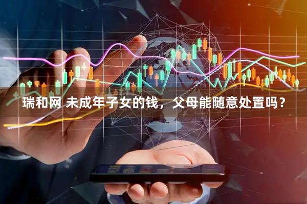 瑞和网 未成年子女的钱，父母能随意处置吗？