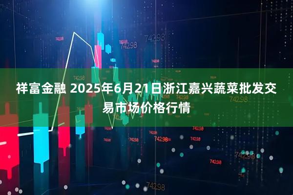祥富金融 2025年6月21日浙江嘉兴蔬菜批发交易市场价格行情