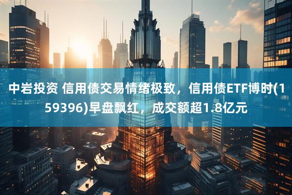 中岩投资 信用债交易情绪极致，信用债ETF博时(159396)早盘飘红，成交额超1.8亿元