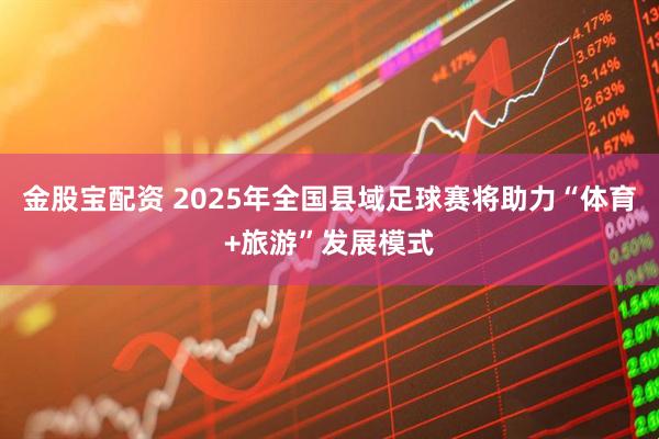 金股宝配资 2025年全国县域足球赛将助力“体育+旅游”发展模式