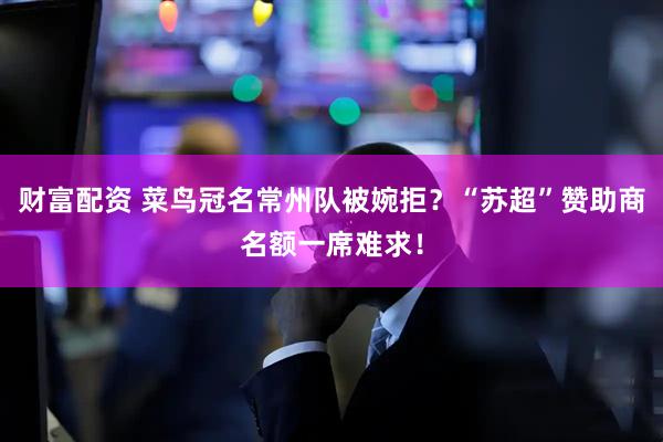 财富配资 菜鸟冠名常州队被婉拒？“苏超”赞助商名额一席难求！