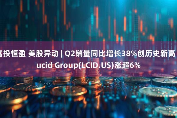 富投恒盈 美股异动 | Q2销量同比增长38%创历史新高 Lucid Group(LCID.US)涨超6%