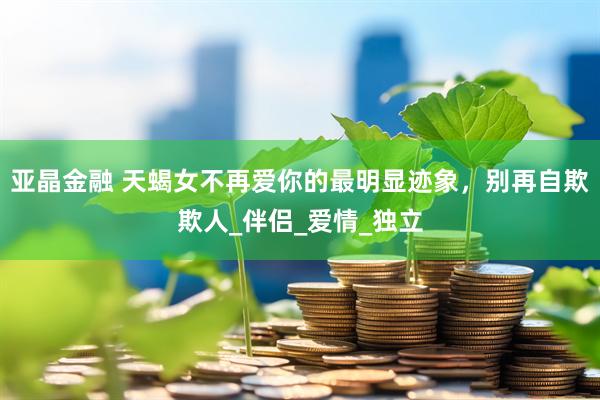 亚晶金融 天蝎女不再爱你的最明显迹象，别再自欺欺人_伴侣_爱情_独立