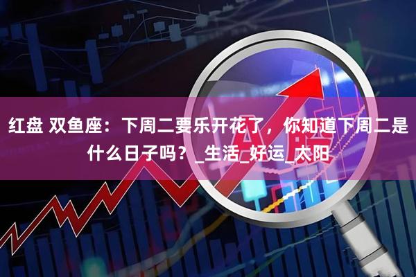 红盘 双鱼座：下周二要乐开花了，你知道下周二是什么日子吗？_生活_好运_太阳