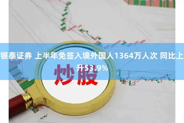 银泰证券 上半年免签入境外国人1364万人次 同比上升53.9%