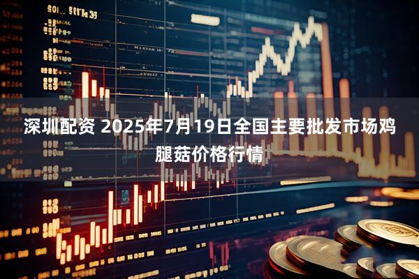 深圳配资 2025年7月19日全国主要批发市场鸡腿菇价格行情