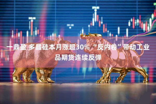 一鼎盈 多晶硅本月涨超30% “反内卷”带动工业品期货连续反弹