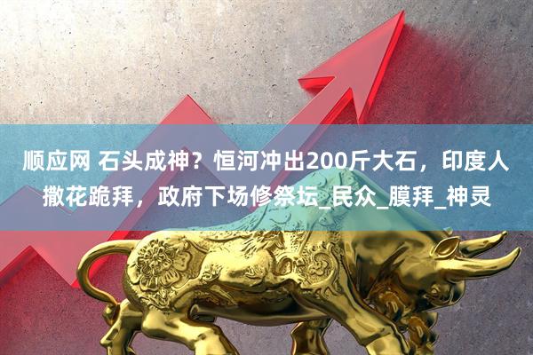顺应网 石头成神？恒河冲出200斤大石，印度人撒花跪拜，政府下场修祭坛_民众_膜拜_神灵