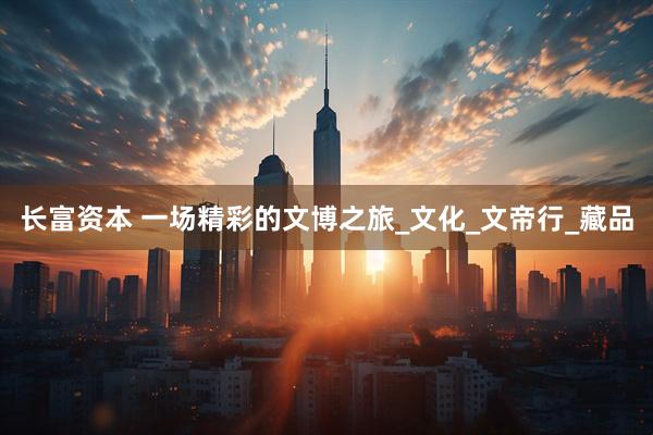 长富资本 一场精彩的文博之旅_文化_文帝行_藏品