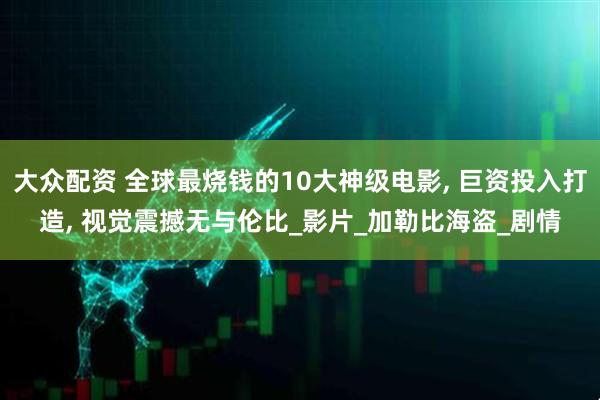 大众配资 全球最烧钱的10大神级电影, 巨资投入打造, 视觉震撼无与伦比_影片_加勒比海盗_剧情
