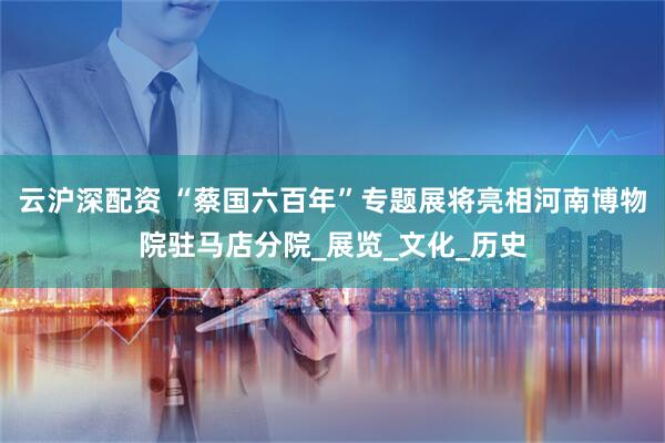 云沪深配资 “蔡国六百年”专题展将亮相河南博物院驻马店分院_展览_文化_历史