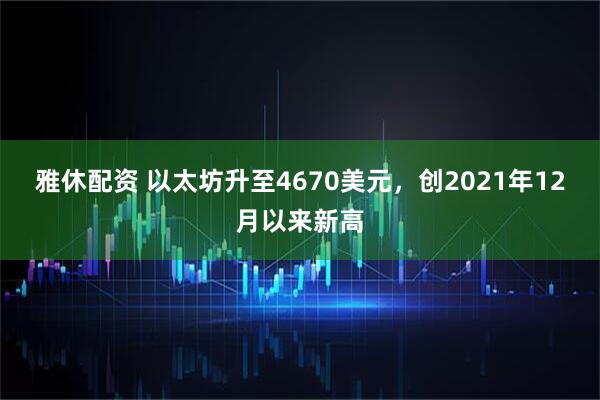 雅休配资 以太坊升至4670美元，创2021年12月以来新高