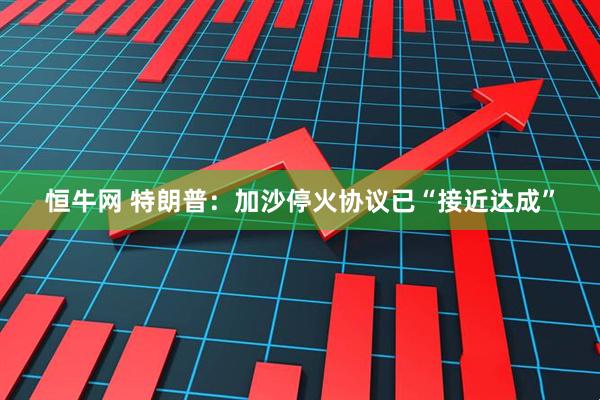 恒牛网 特朗普：加沙停火协议已“接近达成”