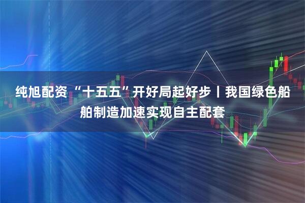 纯旭配资 “十五五”开好局起好步丨我国绿色船舶制造加速实现自主配套